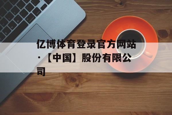 亿博体育登录官方网站·【中国】股份有限公司