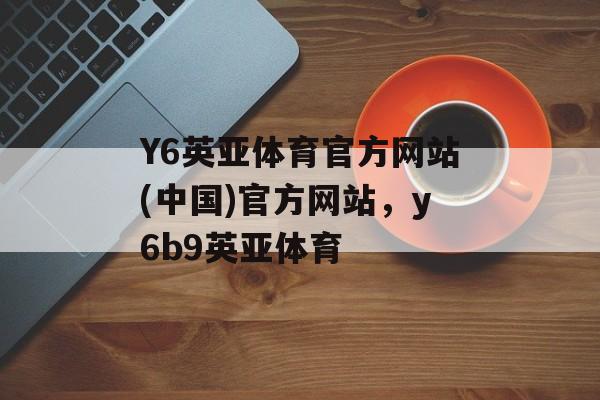 Y6英亚体育官方网站(中国)官方网站，y6b9英亚体育